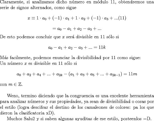 TEX: \noindent Claramente, si analizamos dicho n\'umero en m\'odulo $11$, obtendremos una serie de signos alternados, como sigue $$x\equiv 1\cdot a_0+(-1)\cdot a_1+1\cdot a_2+(-1)\cdot a_3+...(11)$$ $$=a_0-a_1+a_2-a_3+...$$ De esto podemos concluir que $x$ ser\'a divisible en $11$ s\'olo si $$a_0-a_1+a_2-a_3+...=11k$$ M\'as facilmente, podemos enunciar la divisibilidad por $11$ como sigue:\\<br />Un n\'umero $x$ es divisible en $11$ s\'olo si $$a_0+a_2+a_4+...+a_{2k}-(a_1+a_3+a_5+...+a_{2k-1})=11m$$ con $m\in{\mathbb{Z}}$.\\<br /><br />Weno, termino diciendo que la congruencia es una excelente herramienta para analizar n\'umeros y sus propiedades, ya sean de divisibilidad o cosas por el estilo (logra descifrar el destino de los camaleones de colores: pa los que dieron la clasificatoria xD).<br /><br />Muchos Salu2 y si saben algunas ayuditas de ese estilo, posteenlos =D.