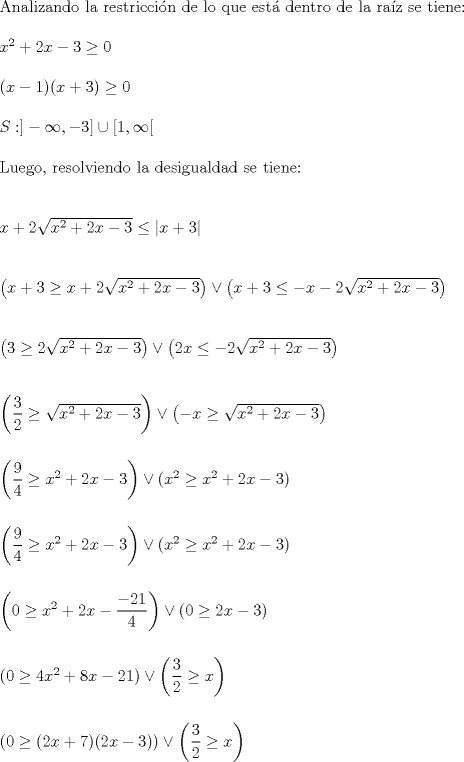 TEX: \noindent Analizando la restriccin de lo que est dentro de la raz se tiene:\\<br />\\<br />$x^2+2x-3 \geq 0$\\<br />\\<br />$(x-1)(x+3) \geq 0$\\<br />\\<br />$S: ]-\infty,-3] \cup [1, \infty [$\\<br />\\<br />Luego, resolviendo la desigualdad se tiene:\\<br />\\<br />\\<br />$x+2\sqrt{x^2+2x-3}\leq \left|x+3\right|$\\<br />\\<br />\\<br />$\left(x+3 \geq x+2\sqrt{x^2+2x-3} \right) \vee \left(x+3 \leq -x-2\sqrt{x^2+2x-3}\right)$\\<br />\\<br />\\<br />$\left(3 \geq 2\sqrt{x^2+2x-3} \right) \vee \left(2x \leq -2\sqrt{x^2+2x-3}\right)$\\<br />\\<br />\\<br />$\left(\dfrac{3}{2} \geq \sqrt{x^2+2x-3} \right) \vee \left(-x \geq \sqrt{x^2+2x-3}\right)$\\<br />\\<br />\\<br />$\left(\dfrac{9}{4} \geq x^2+2x-3 \right) \vee \left(x^2 \geq x^2+2x-3\right)$\\<br />\\<br />\\<br />$\left(\dfrac{9}{4} \geq x^2+2x-3 \right) \vee \left(x^2 \geq x^2+2x-3\right)$\\<br />\\<br />\\<br />$\left(0 \geq x^2+2x-\dfrac{-21}{4}\right) \vee \left(0 \geq 2x-3\right)$\\<br />\\<br />\\<br />$\left(0 \geq 4x^2+8x-21\right) \vee \left(\dfrac{3}{2} \geq x\right)$\\<br />\\<br />\\<br />$\left(0 \geq (2x+7)(2x-3)\right) \vee \left(\dfrac{3}{2} \geq x\right)$