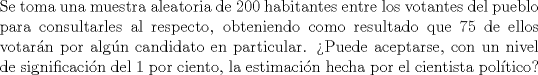 TEX: \noindent Se toma una muestra aleatoria de 200 habitantes entre los votantes del pueblo para consultarles al respecto, obteniendo como resultado que 75 de ellos votarn por algn candidato en particular. Puede aceptarse, con un nivel de significacin del 1 por ciento, la estimacin hecha por el cientista poltico?