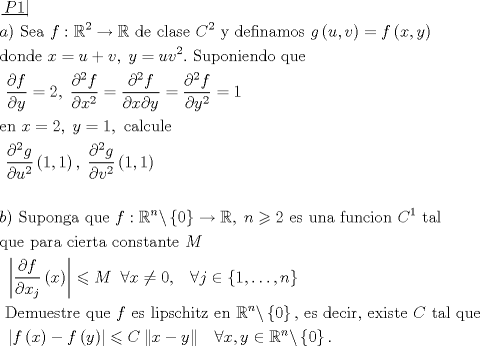 TEX: \[\begin{gathered}<br />  \left. {\underline {\, <br /> {P1} \,}}\! \right|  \hfill \\<br />  a){\text{ Sea }}f:{\mathbb{R}^2} \to \mathbb{R}{\text{ de clase }}{C^2}{\text{ y definamos }}g\left( {u,v} \right) = f\left( {x,y} \right) \hfill \\<br />  {\text{donde }}x = u + v,\;y = u{v^2}.{\text{ Suponiendo que}} \hfill \\<br />  {\text{                         }}\frac{{\partial f}}<br />{{\partial y}} = 2,\;\frac{{{\partial ^2}f}}<br />{{\partial {x^2}}} = \frac{{{\partial ^2}f}}<br />{{\partial x\partial y}} = \frac{{{\partial ^2}f}}<br />{{\partial {y^2}}} = 1 \hfill \\<br />  {\text{en }}x = 2,\;y = 1,{\text{ calcule}} \hfill \\<br />  {\text{                             }}\frac{{{\partial ^2}g}}<br />{{\partial {u^2}}}\left( {1,1} \right),\;\frac{{{\partial ^2}g}}<br />{{\partial {v^2}}}\left( {1,1} \right) \hfill \\<br />   \hfill \\<br />  b){\text{ Suponga que }}f:{\mathbb{R}^n}\backslash \left\{ 0 \right\} \to \mathbb{R},\;n \geqslant 2{\text{ es una funcion }}{C^1}{\text{ tal}} \hfill \\<br />  {\text{que para cierta constante }}M \hfill \\<br />  {\text{                  }}\left| {\frac{{\partial f}}<br />{{\partial {x_j}}}\left( x \right)} \right| \leqslant M\;\;\forall x \ne 0,\;\;\;\forall j \in \left\{ {1, \ldots ,n} \right\} \hfill \\<br />  {\text{ Demuestre que }}f{\text{ es lipschitz en }}{\mathbb{R}^n}\backslash \left\{ 0 \right\}{\text{, es decir}}{\text{, existe }}C{\text{ tal que}} \hfill \\<br />  {\text{               }}\left| {f\left( x \right) - f\left( y \right)} \right| \leqslant C\left\| {x - y} \right\|\;\;\;\forall x,y \in {\mathbb{R}^n}\backslash \left\{ 0 \right\}. \hfill \\ <br />\end{gathered} \]<br />