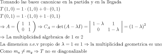 TEX: \[<br />\begin{gathered}<br />  {\text{Tomando las bases canonicas en la partida y en la llegada}} \hfill \\<br />  T\left( {1,0} \right) = 1 \cdot \left( {1,0} \right) + 0 \cdot \left( {0,1} \right) \hfill \\<br />  T\left( {0,1} \right) = 1 \cdot \left( {1,0} \right) + 1 \cdot \left( {0,1} \right) \hfill \\<br />   \Rightarrow A = \left( {\begin{array}{*{20}c}<br />   1 & 1  \\<br />   0 & 1  \\<br /><br /> \end{array} } \right) \Rightarrow C_A  = \det \left( {A - \lambda I} \right) = \left| {\begin{array}{*{20}c}<br />   {1 - \lambda } & 1  \\<br />   0 & {1 - \lambda }  \\<br /><br /> \end{array} } \right| = \left( {1 - \lambda } \right)^2  \hfill \\<br />   \Rightarrow {\text{La multiplicidad algebraica de 1 es 2 }} \hfill \\<br />  {\text{La dimension s}}{\text{.e}}{\text{.v propio de }}\lambda  = 1{\text{ es 1}} \Rightarrow {\text{la multiplicidad geometrica es uno}} \hfill \\<br />  {\text{Como }}m_a  \ne m_g  \Rightarrow T{\text{ no es diagonalizable}} \hfill \\ <br />\end{gathered} <br />\]<br />