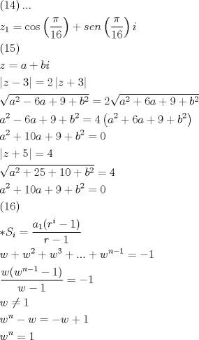 TEX: \[\begin{gathered}<br />  \left( {14} \right)... \hfill \\<br />  {z_1} = \cos \left( {\frac{\pi }<br />{{16}}} \right) + sen\left( {\frac{\pi }<br />{{16}}} \right)i \hfill \\<br />  \left( {15} \right) \hfill \\<br />  z = a + bi \hfill \\<br />  \left| {z - 3} \right| = 2\left| {z + 3} \right| \hfill \\<br />  \sqrt {{a^2} - 6a + 9 + {b^2}}  = 2\sqrt {{a^2} + 6a + 9 + {b^2}}  \hfill \\<br />  {a^2} - 6a + 9 + {b^2} = 4\left( {{a^2} + 6a + 9 + {b^2}} \right) \hfill \\<br />  {a^2} + 10a + 9 + {b^2} = 0 \hfill \\<br />  \left| {z + 5} \right| = 4 \hfill \\<br />  \sqrt {{a^2} + 25 + 10 + {b^2}}  = 4 \hfill \\<br />  {a^2} + 10a + 9 + {b^2} = 0 \hfill \\<br />  \left( {16} \right) \hfill \\<br />  *{S_i} = \frac{{{a_1}({r^i} - 1)}}<br />{{r - 1}} \hfill \\<br />  w + {w^2} + {w^3} + ... + {w^{n - 1}} =  - 1 \hfill \\<br />  \frac{{w({w^{n - 1}} - 1)}}<br />{{w - 1}} =  - 1 \hfill \\<br />  w \ne 1 \hfill \\<br />  {w^n} - w =  - w + 1 \hfill \\<br />  {w^n} = 1 \hfill \\ <br />\end{gathered} \]<br />