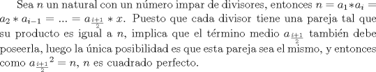 TEX: Sea $n$ un natural con un nmero impar de divisores, entonces $n=a_1*a_i=a_2*a_{i-1}=...=a_{\frac{i+1}{2}}*x$. Puesto que cada divisor tiene una pareja tal que su producto es igual a $n$, implica que el trmino medio $a_{\frac{i+1}{2}}$ tambin debe poseerla, luego la nica posibilidad es que esta pareja sea el mismo, y entonces como ${a_{\frac{i+1}{2}}}^2=n$, $n$ es cuadrado perfecto.