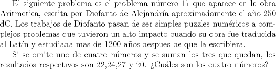 TEX:  El siguiente problema es el problema nmero 17 que aparece en la obra Aritmetica, escrita por Diofanto de Alejandra aproximadamente el ao 250 dC. Los trabajos de Diofanto pasan de ser simples puzzles numricos a complejos problemas que tuvieron un alto impacto cuando su obra fue traducida al Latn y estudiada mas de 1200 aos despues de que la escribiera.<br /><br />Si se omite uno de cuatro nmeros y se suman los tres que quedan, los resultados respectivos son 22,24,27 y 20. Cules son los cuatro nmeros?