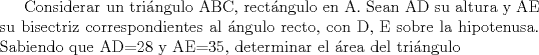 TEX: Considerar un tringulo ABC, rectngulo en A. Sean AD su altura y AE su bisectriz correspondientes al ngulo recto, con D, E sobre la hipotenusa. Sabiendo que AD=28 y AE=35, determinar el rea del tringulo