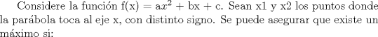 TEX: Considere la funcin f(x) = a$x^2$ + bx + c. Sean x1 y x2 los puntos donde la parbola toca al eje x, con distinto signo. Se puede asegurar que existe un mximo si: