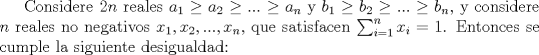 TEX: Considere $2n$ reales $a_{1}\ge a_{2}\ge...\ge a_{n}$ y $b_{1}\ge b_{2}\ge...\ge b_{n}$, y considere $n$ reales no negativos $x_1, x_2,...,x_n$, que satisfacen $\sum_{i=1}^n x_i=1$. Entonces se cumple la siguiente desigualdad: