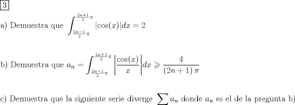 TEX: \[<br />\begin{gathered}<br />  \boxed{\text{3}} \hfill \\<br />  {\text{a) Demuestra que }}\int_{\frac{{{\text{2}}n - 1}}<br />{2}\pi }^{\frac{{{\text{2}}n + 1}}<br />{2}\pi } {\left| {\cos (x)} \right|} dx = 2 \hfill \\<br />   \hfill \\<br />  {\text{b) Demuestra que }}a_n  = \int_{\frac{{{\text{2}}n - 1}}<br />{2}\pi }^{\frac{{{\text{2}}n + 1}}<br />{2}\pi } {\left| {\frac{{\cos (x)}}<br />{x}} \right|} dx \geqslant \frac{4}<br />{{\left( {2n + 1} \right)\pi }} \hfill \\<br />   \hfill \\<br />  {\text{c) Demuestra que la siguiente serie diverge }}\sum {a_n } {\text{ donde }}a_n {\text{ es el de la pregunta b)}} \hfill \\ <br />\end{gathered} <br />\]<br />