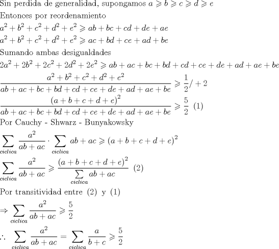 TEX: \[<br />\begin{gathered}<br />  {\text{Sin perdida de generalidad}}{\text{, supongamos }}a \geqslant b \geqslant c \geqslant d \geqslant e \hfill \\<br />  {\text{Entonces por reordenamiento}} \hfill \\<br />  a^2  + b^2  + c^2  + d^2  + e^2  \geqslant ab + bc + cd + de + ae \hfill \\<br />  a^2  + b^2  + c^2  + d^2  + e^2  \geqslant ac + bd + ce + ad + be \hfill \\<br />  {\text{Sumando ambas desigualdades}} \hfill \\<br />  2a^2  + 2b^2  + 2c^2  + 2d^2  + 2e^2  \geqslant ab + ac + bc + bd + cd + ce + de + ad + ae + be \hfill \\<br />  \frac{{a^2  + b^2  + c^2  + d^2  + e^2 }}<br />{{ab + ac + bc + bd + cd + ce + de + ad + ae + be}} \geqslant \frac{1}<br />{2}/ + 2 \hfill \\<br />  \frac{{\left( {a + b + c + d + e} \right)^2 }}<br />{{ab + ac + bc + bd + cd + ce + de + ad + ae + be}} \geqslant \frac{5}<br />{2}{\text{ }}\left( {\text{1}} \right) \hfill \\<br />  {\text{Por Cauchy - Shwarz - Bunyakowsky}} \hfill \\<br />  \sum\limits_{ciclica} {\frac{{a^2 }}<br />{{ab + ac}}}  \cdot \sum\limits_{ciclica} {ab + ac}  \geqslant \left( {a + b + c + d + e} \right)^2  \hfill \\<br />  \sum\limits_{ciclica} {\frac{{a^2 }}<br />{{ab + ac}}}  \geqslant \frac{{\left( {a + b + c + d + e} \right)^2 }}<br />{{\sum\limits_{ciclica} {ab + ac} }}{\text{ }}\left( {\text{2}} \right) \hfill \\<br />  {\text{Por transitividad entre }}\left( {\text{2}} \right){\text{ y }}\left( {\text{1}} \right) \hfill \\<br />   \Rightarrow \sum\limits_{ciclica} {\frac{{a^2 }}<br />{{ab + ac}}}  \geqslant \frac{5}<br />{2} \hfill \\<br />  \therefore {\text{ }}\sum\limits_{ciclica} {\frac{{a^2 }}<br />{{ab + ac}}}  = \sum\limits_{ciclica} {\frac{a}<br />{{b + c}}}  \geqslant \frac{5}<br />{2} \hfill \\ <br />\end{gathered} <br />\]