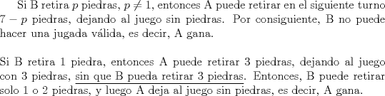 TEX: Si B retira $p$ piedras, $p \ne 1$, entonces A puede retirar en el siguiente turno $7-p$ piedras, dejando al juego sin piedras. Por consiguiente, B no puede hacer una jugada vlida, es decir, A gana.\\<br />\ \\<br />Si B retira 1 piedra, entonces A puede retirar 3 piedras, dejando al juego con 3 piedras, \underline{sin que B pueda retirar 3 piedras}. Entonces, B puede retirar solo 1 o 2 piedras, y luego A deja al juego sin piedras, es decir, A gana.