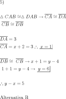 TEX: \[<br />\begin{gathered}<br />  5) \hfill \\<br />   \hfill \\<br />  \vartriangle CAB \cong \vartriangle DAB \to \overline {CA}  \cong \overline {DA}  \hfill \\<br />  {\text{                            }}\overline {CB}  \cong \overline {DB}  \hfill \\<br />   \hfill \\<br />  \overline {DA}  = 3 \hfill \\<br />  \overline {CA}  = x + 2 = 3\therefore \left. {\underline {\, <br /> {x = 1} \,}}\! \right|  \hfill \\<br />   \hfill \\<br />  \overline {DB}  \cong {\text{ }}\overline {CB}  \to x + 1 = y - 4 \hfill \\<br />  {\text{                      }}1 + 1 = y - 4 \to \left. {\underline {\, <br /> {y = 6} \,}}\! \right|  \hfill \\<br />   \hfill \\<br />  \therefore y - x = 5 \hfill \\<br />   \hfill \\<br />  {\text{Alternativa B}} \hfill \\ <br />\end{gathered} <br />\]<br />