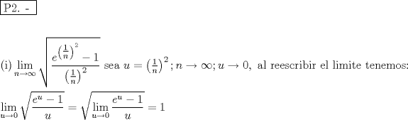 TEX: % MathType!MTEF!2!1!+-<br />% feaafiart1ev1aaatCvAUfeBSjuyZL2yd9gzLbvyNv2CaerbuLwBLn<br />% hiov2DGi1BTfMBaeXatLxBI9gBaerbd9wDYLwzYbItLDharqqtubsr<br />% 4rNCHbGeaGqiVu0Je9sqqrpepC0xbbL8F4rqqrFfpeea0xe9Lq-Jc9<br />% vqaqpepm0xbba9pwe9Q8fs0-yqaqpepae9pg0FirpepeKkFr0xfr-x<br />% fr-xb9adbaqaaeGaciGaaiaabeqaamaabaabaaGceaqabeaadaqjEa<br />% qaaiaabcfacaqGYaGaaeOlaiaab2caaaaabaaabaGaaeikaiaabMga<br />% caqGPaWaaCbeaeaaciGGSbGaaiyAaiaac2gaaSqaaiaad6gacqGHsg<br />% IRcqGHEisPaeqaaOWaaOaaaeaadaWcaaqaaiaadwgadaahaaWcbeqa<br />% amaabmaabaWaaSqaaWqaaiaaigdaaeaacaWGUbaaaaWccaGLOaGaay<br />% zkaaWaaWbaaWqabeaacaaIYaaaaaaakiabgkHiTiaaigdaaeaadaqa<br />% daqaamaaleaaleaacaaIXaaabaGaamOBaaaaaOGaayjkaiaawMcaam<br />% aaCaaaleqabaGaaGOmaaaaaaaabeaakiaabccacaqGGaGaaeiiaiaa<br />% bccacaqGGaGaaeiiaiaabccacaqGGaGaaeiiaiaabccacaqGZbGaae<br />% yzaiaabggacaqGGaGaamyDaiabg2da9maabmaabaWaaSqaaSqaaiaa<br />% igdaaeaacaWGUbaaaaGccaGLOaGaayzkaaWaaWbaaSqabeaacaaIYa<br />% aaaOGaai4oaiaad6gacqGHsgIRcqGHEisPcaGG7aGaamyDaiabgkzi<br />% UkaaicdacaGGSaGaaeiiaiaabggacaqGSbGaaeiiaiaabkhacaqGLb<br />% GaaeyzaiaabohacaqGJbGaaeOCaiaabMgacaqGIbGaaeyAaiaabkha<br />% caqGGaGaaeyzaiaabYgacaqGGaGaaeiBaiaabMgacaqGTbGaaeyAai<br />% aabshacaqGLbGaaeiiaiaabshacaqGLbGaaeOBaiaabwgacaqGTbGa<br />% ae4BaiaabohacaqG6aaabaWaaCbeaeaaciGGSbGaaiyAaiaac2gaaS<br />% qaaiaadwhacqGHsgIRcaaIWaaabeaakmaakaaabaWaaSaaaeaacaWG<br />% LbWaaWbaaSqabeaacaWG1baaaOGaeyOeI0IaaGymaaqaaiaadwhaaa<br />% aaleqaaOGaeyypa0ZaaOaaaeaadaWfqaqaaiGacYgacaGGPbGaaiyB<br />% aaWcbaGaamyDaiabgkziUkaaicdaaeqaaOWaaSaaaeaacaWGLbWaaW<br />% baaSqabeaacaWG1baaaOGaeyOeI0IaaGymaaqaaiaadwhaaaaaleqa<br />% aOGaeyypa0JaaGymaaaaaa!9F99!<br />\[<br />\begin{gathered}<br />  \boxed{{\text{P2}}{\text{. - }}} \hfill \\<br />   \hfill \\<br />  {\text{(i)}}\mathop {\lim }\limits_{n \to \infty } \sqrt {\frac{{e^{\left( {\tfrac{1}<br />{n}} \right)^2 }  - 1}}<br />{{\left( {\tfrac{1}<br />{n}} \right)^2 }}} {\text{          sea }}u = \left( {\tfrac{1}<br />{n}} \right)^2 ;n \to \infty ;u \to 0,{\text{ al reescribir el limite tenemos:}} \hfill \\<br />  \mathop {\lim }\limits_{u \to 0} \sqrt {\frac{{e^u  - 1}}<br />{u}}  = \sqrt {\mathop {\lim }\limits_{u \to 0} \frac{{e^u  - 1}}<br />{u}}  = 1 \hfill \\ <br />\end{gathered} <br />\]<br />