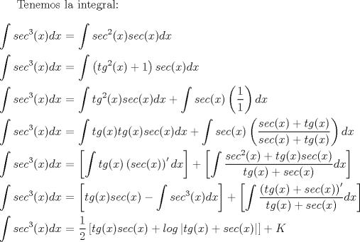 TEX: Tenemos la integral:<br />\\<br />\\<br />$\displaystyle \int {sec}^3(x)dx$ $=$ $\displaystyle \int {sec}^2(x)sec(x)dx$<br />\\<br />\\<br />$\displaystyle \int {sec}^3(x)dx$ $=$ $\displaystyle \int \left({tg}^2(x) + 1 \right) sec(x)dx$<br />\\<br />\\<br />$\displaystyle \int {sec}^3(x)dx$ $=$ $\displaystyle \int{tg}^2(x)sec(x)dx + \int sec(x)\left(\dfrac{1}{1}\right)dx$<br />\\<br />\\<br />$\displaystyle \int {sec}^3(x)dx$ $=$ $\displaystyle \int tg(x) tg(x) sec(x)dx + \int sec(x)\left(\dfrac{sec(x) + tg(x)}{sec(x) + tg(x)}\right)dx$<br />\\<br />\\<br />$\displaystyle \int {sec}^3(x)dx$ $=$ $\displaystyle \left[ \int tg(x) \left(sec(x)\right)'dx \right] + \left[ \int \dfrac{{sec}^2(x) + tg(x)sec(x)}{tg(x) + sec(x)} dx \right]$<br />\\<br />\\<br />$\displaystyle \int {sec}^3(x)dx$ $=$ $\displaystyle \left[ tg(x)sec(x) - \int {sec}^3(x)dx \right] + \left[ \int \dfrac{\left(tg(x) + sec(x)\right)'}{tg(x) + sec(x)} dx \right]$<br />\\<br />\\<br />$\displaystyle  \int {sec}^3(x)dx$ $=$ $\displaystyle \dfrac{1}{2} \left[tg(x)sec(x) + log \left|tg(x) + sec(x)\right| \right] + K$