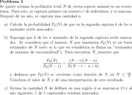 TEX: \renewcommand{\labelenumi}{\alph{enumi})}<br />\noindent \bfseries{Problema 3}\\<br />\noindent \normalfont Se quiere estimar la poblacin total $N$ de cierta especie animal en un ecosistema. Para esto, se captura primero un nmero $r$ de individuos, y se marcan. Despus de un ao, se captura una cantidad $n$.<br />\begin{enumerate}<br />\item Calcule la probabilidad $P_k(N)$ de que en la segunda captura $k$ de los $n$ animales estn marcados.<br />\item Suponga que $k$ de los $n$ animales de la segunda captura estn marcados. Se considera que el numero $\hat{N}$ que maximiza $P_k (N)$ es un buen estimador de $N$ (esto es lo que en estadstica se llama un "estimador de mximo de verosimilitud"). Para encontrar $\hat{N}$, muestre que $$\dfrac{P_k(N)}{P_k(N-1)} = \dfrac{(N-r)(N-n)}{N(N-r-n+k)}$$ y deduzca que $P_k(N)$ es creciente como funcin de $N$ ssi $N \leq \frac{rn}{k}$. Concluya el valor de $\hat{N}$ y d una interpretacin de este resultado.<br />\item Estime la cantidad $N$ de delfines en una regin si se marcaron 10 y al ao siguiente, 1 de 5 capturados estaban marcados.<br />\end{enumerate}<br />