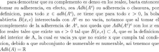 TEX: para demostrar que su complemento es denso en los reales, basta entonces tomar su adherencia, en efecto, sea $Adh(A^c)$ su adherencia o clausura, por definicion, para todo $x \in adh(A^c)$, se tiene que para todo $\epsilon >$ 0, la bola abtierta $B(x,\epsilon)$ intersectada con $A^c$ es no vacia, notamos que al tomar el complemento de la adherencia de $A^c$, nos queda que  $Adh(A^c)^c$ son los $x$ en los reales tales que existe un $\epsilon >$ 0 tal que $B(x,\epsilon) \subset A$, que es la definicion del interior de A, la cual es vacia ya que no existe x que cumpla tal condicion, debido a que subconjunto de numerable es numerable, asi tenemos que $Adh(A)=\mathbb{R}$