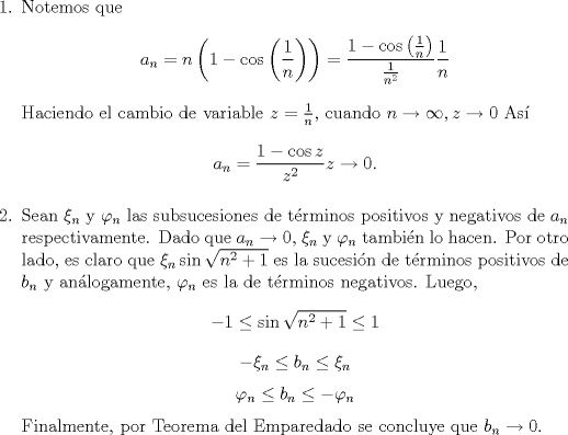 TEX: \begin{enumerate}<br />\item Notemos que <br />\[a_n=n\left(1-\cos\left(\frac{1}{n}\right)\right)=\frac{1-\cos\left(\frac{1}{n}\right)}{\frac{1}{n^2}}\frac{1}{n}\]<br />Haciendo el cambio de variable $z=\frac{1}{n}$, cuando $n\to\infty,z\to 0$ As<br />\[a_n=\frac{1-\cos z}{z^2}z\to 0.\]<br />\item Sean $\xi_n$ y $\varphi_n$ las subsucesiones de trminos positivos y negativos de $a_n$ respectivamente. Dado que $a_n\to 0$, $\xi_n$ y $\varphi_n$ tambin lo hacen. Por otro lado, es claro que $\xi_n\sin\sqrt{n^2+1}$ es la sucesin de trminos positivos de $b_n$ y anlogamente, $\varphi_n$ es la de trminos negativos. Luego,<br />\[-1 \leq \sin\sqrt{n^2+1}\leq 1\]<br />\[-\xi_n \leq b_n\leq \xi_n\]<br />\[\varphi_n \leq b_n\leq -\varphi_n\]<br />Finalmente, por Teorema del Emparedado se concluye que $b_n\to 0$.<br />\end{enumerate}