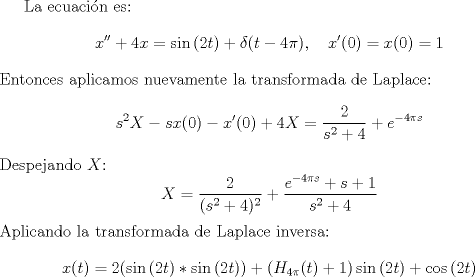 TEX: La ecuacin es: $$x'' + 4x = \sin{(2t)} + \delta{(t-4\pi)}, \quad x'(0)=x(0)=1$$ Entonces aplicamos nuevamente la transformada de Laplace: $$s^2X-sx(0) - x'(0) + 4X = \frac{2}{s^2+4} + e^{-4\pi s}$$<br />Despejando $X$:<br />$$X=\frac{2}{(s^2+4)^2} + \frac{e^{-4\pi s}+s+1}{s^2+4} $$<br />Aplicando la transformada de Laplace inversa:<br />$$x(t)=2(\sin{(2t)}\ast\sin{(2t)}) + (H_{4\pi}(t)+1)\sin{(2t)} + \cos{(2t)}$$<br />