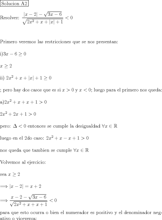 TEX: \noindent \fbox{Solucion A2}\\<br />\\<br />Resolver: $\dfrac{|x-2|-\sqrt{3x-6}}{\sqrt{2x^2+x+|x|+1}}<0$\\<br />\\<br />\\<br />\\<br />Primero veremos las restricciones que se nos presentan:\\<br />\\<br />i)$3x-6\geq 0$\\<br />\\<br />$x\geq 2$\\<br />\\<br />ii) $2x^2+x+|x|+1\geq 0$\\<br />\\<br />; pero hay dos casos que es si $x>0$ y $x<0$; luego para el primero nos queda:\\<br />\\<br />a)$2x^2+x+x+1>0$\\<br />\\<br />$2x^2+2x+1>0$\\<br />\\<br />pero: $\Delta <0$ entonces se cumple la desigualdad $\forall x \in \mathbb{R}$\\<br />\\<br />luego en el 2do caso: $2x^2+x-x+1>0$\\<br />\\<br />nos queda que tambien se cumple $\forall x \in \mathbb{R}$\\<br />\\<br />Volvemos al ejercicio:\\<br />\\<br />sea $x\geq 2$\\<br />\\<br />$\Longrightarrow |x-2|=x+2$\\<br />\\<br />$\Longrightarrow \dfrac{x-2 -\sqrt{3x-6}}{\sqrt{2x^2+x+x+1}}<0$\\<br />\\<br />para que esto ocurra o bien el numerador es positivo y el denominador negativo o viceversa: