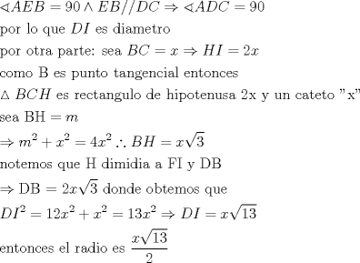 TEX: \[<br />\begin{gathered}<br />  \sphericalangle AEB = 90 \wedge EB//DC \Rightarrow \sphericalangle ADC = 90 \hfill \\<br />  {\text{por lo que }}DI{\text{ es diametro }} \hfill \\<br />  {\text{por otra parte: sea }}BC = x \Rightarrow HI = 2x \hfill \\<br />  {\text{como B es punto tangencial entonces}} \hfill \\<br />  \vartriangle BCH{\text{ es rectangulo de hipotenusa 2x y un cateto ''x''}} \hfill \\<br />  {\text{sea BH}} = m \hfill \\<br />   \Rightarrow m^2  + x^2  = 4x^2 \therefore BH = x\sqrt 3  \hfill \\<br />  {\text{notemos que H dimidia a FI y DB}} \hfill \\<br />   \Rightarrow {\text{DB = 2}}x\sqrt 3 {\text{ donde obtemos que}} \hfill \\<br />  DI^2  = 12x^2  + x^2  = 13x^2  \Rightarrow DI = x\sqrt {13}  \hfill \\<br />  {\text{entonces el radio es }}\frac{{x\sqrt {13} }}<br />{2} \hfill \\ <br />\end{gathered} <br />\]<br />