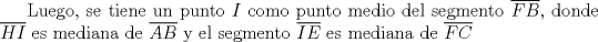 TEX: Luego, se tiene un punto $I$ como punto medio del segmento $\overline{FB}$, donde $\overline{HI}$ es mediana de $\overline{AB}$ y el segmento $\overline{IE}$ es mediana de $\overline{FC}$