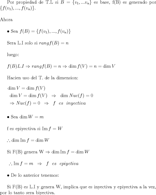 TEX: Por propiedad de T.L si $B = \left\{ {v_1 ,...v_n } \right\}$ es base, f(B) es generado por $\left\{ {f(v_1 ),...,f(v_n )} \right\}$.\\\\<br />Ahora\\<br /><br /><br /> $\bullet$ Sea $f(B) = \left\{ {f(v_1 ),...,f(v_n )} \right\}$\\<br /><br />Sera L.I solo si $rangf(B) = n$\\<br /><br />luego:\\<br /><br />$f(B)L.I \Rightarrow rangf(B) = n \Rightarrow \dim f(V) = n = \dim V$\\<br /><br />Hacien uso del T. de la dimension:\\<br /><br />$\begin{gathered}<br />  \dim V = \dim f(V) \hfill \\<br />  \begin{array}{*{20}c}<br />   {\dim V = \dim f(V)} &  \Rightarrow  & {\dim Nuc(f) = 0}  \\<br /><br /> \end{array}  \hfill \\<br />  \begin{array}{*{20}c}<br />   { \Rightarrow Nuc(f) = 0} &  \Rightarrow  & {f\ \ es\ \ inyectiva}  \\<br /><br /> \end{array}  \hfill \\ <br />\end{gathered}$\\\\<br /><br />$\bullet$ Sea $\dim W = m$\\<br /><br />f es epiyectiva si $\operatorname{Im} f = W$\\<br /><br />$\therefore \dim \operatorname{Im} f = \dim W$\\<br /><br />Si F(B) genera W $\Rightarrow \dim \operatorname{Im} f = \dim W$\\<br /><br />$\begin{array}{*{20}c}<br />   {\therefore \operatorname{Im} f = m} &  \Rightarrow  & {f\ \ es\ \ epiyetiva}  \\<br /><br /> \end{array}$\\<br /><br />$\bullet$ De lo anterior tenemos:\\<br /><br />Si F(B) es L.I y genera W, implica que es inyectiva y epiyectiva a la vez, por lo tanto sera biyectiva.<br />