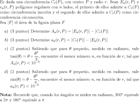 TEX: \noindent Es dada una circunferencia $C_r(P)$, con centro $P$ y radio $r$. Sean $E_n(r,P)$ y $e_n(r,P)$ polgonos regulares con $n$ lados, el primero de ellos admite a $C_r(P)$ como circunferencia inscrita y el segundo de ellos admite a $C_r(P)$ como circunferencia circunscrita.<br /><br />\noindent Sea $[F]$ el rea de la figura plana $F$<br />\begin{itemize}<br />\item[$a)$](3 puntos) Determine $A_n(r,P)=[E_n(r,P)]-[C_r(P)]$<br />\item[$b)$](3 puntos) Determine $a_n(r,P)=[C_r(P)]-[E_n(r,P)]$<br />\item[$c)$](2 puntos) Sabiendo que para $\theta$ pequeo, medido en radianes, vale $\tan(\theta)\approx\theta+\dfrac{\theta^3}3$, encuentre el menor nmero $n$, en funcin de $r$, tal que $A_n(r,P)<10^{-3}$<br />\item[$d)$](2 puntos) Sabiendo que para $\theta$ pequeo, medido en radianes, vale $\sin(\theta)\approx\theta-\dfrac{\theta^3}6$, encuentre el menor nmero $n$, en funcin de $r$, tal que $a_n(r,P)<10^{-3}$<br />\end{itemize}<br />\textbf{Nota:} Recuerde que, cuando los ngulos se miden en radianes, $360^\circ$ equivale a $2\pi$ y $180^\circ$ equivale a $\pi$