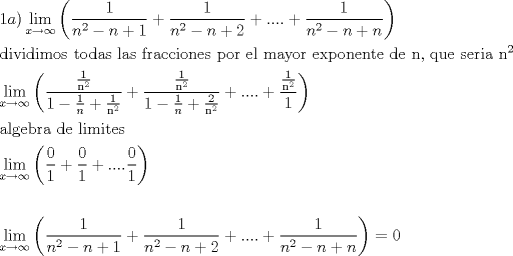 TEX: \[<br />\begin{gathered}<br />  1a)\mathop {\lim }\limits_{x \to \infty } \left( {\frac{1}<br />{{n^2  - n + 1}} + \frac{1}<br />{{n^2  - n + 2}} + .... + \frac{1}<br />{{n^2  - n + n}}} \right) \hfill \\<br />  {\text{dividimos todas las fracciones por el mayor exponente de n}}{\text{, que seria n}}^2  \hfill \\<br />  \mathop {\lim }\limits_{x \to \infty } \left( {\frac{{\frac{1}<br />{{{\text{n}}^2 }}}}<br />{{1 - \frac{1}<br />{n} + \frac{1}<br />{{{\text{n}}^2 }}}} + \frac{{\frac{1}<br />{{{\text{n}}^2 }}}}<br />{{1 - \frac{1}<br />{n} + \frac{2}<br />{{{\text{n}}^2 }}}} + .... + \frac{{\frac{1}<br />{{{\text{n}}^2 }}}}<br />{1}} \right) \hfill \\<br />  {\text{algebra de limites}} \hfill \\<br />  \mathop {\lim }\limits_{x \to \infty } \left( {\frac{0}<br />{1} + \frac{0}<br />{1} + ....\frac{0}<br />{1}} \right) \hfill \\<br />   \hfill \\<br />  \mathop {\lim }\limits_{x \to \infty } \left( {\frac{1}<br />{{n^2  - n + 1}} + \frac{1}<br />{{n^2  - n + 2}} + .... + \frac{1}<br />{{n^2  - n + n}}} \right) = 0 \hfill \\ <br />\end{gathered} <br />\]