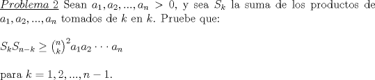 TEX: \noindent\underline{$Problema\ 2$} Sean $a_1,a_2,...,a_n>0$, y sea $S_k$ la suma de los productos de $a_1,a_2,...,a_n$ tomados de $k$ en $k$. Pruebe que:\\<br />\\<br />$S_kS_{n-k}\ge {n \choose k}^2a_1a_2\cdot \cdot\cdot a_n$\\<br />\\<br />para $k=1,2,...,n-1$.