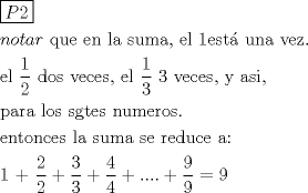 TEX: \[<br />\begin{gathered}<br />  \boxed{P2} \hfill \\<br />  notar{\text{ que en la suma}}{\text{, el 1est\'a  una vez}}{\text{.}} \hfill \\<br />  {\text{el }}\frac{{\text{1}}}<br />{{\text{2}}}{\text{ dos veces}}{\text{, el }}\frac{{\text{1}}}<br />{{\text{3}}}{\text{ 3 veces}}{\text{, y asi}}{\text{,}} \hfill \\<br />  {\text{para los sgtes numeros}}{\text{.}} \hfill \\<br />  {\text{entonces la suma se reduce a:}} \hfill \\<br />  {\text{1 + }}\frac{{\text{2}}}<br />{{\text{2}}} + \frac{3}<br />{3} + \frac{4}<br />{4} + .... + \frac{9}<br />{9} = 9 \hfill \\ <br />\end{gathered} <br />\]<br />