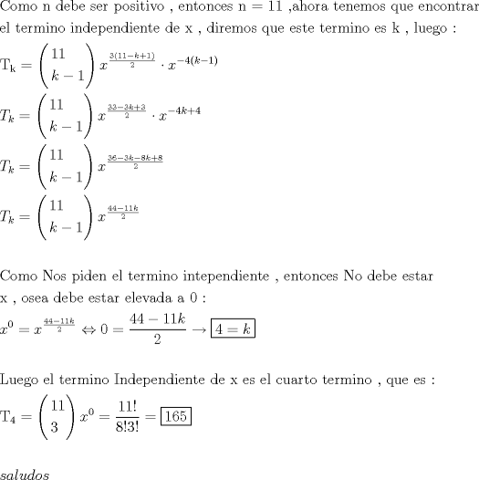 TEX: \[<br />\begin{gathered}<br />  {\text{Como n debe ser positivo }}{\text{, entonces n = 11 }}{\text{,ahora tenemos que encontrar}} \hfill \\<br />  {\text{el termino independiente de x }}{\text{, diremos que este termino es k }}{\text{, luego :}} \hfill \\<br />  {\text{T}}_{\text{k}}  = \left( \begin{gathered}<br />  11 \hfill \\<br />  k - 1 \hfill \\ <br />\end{gathered}  \right)x^{\frac{{3\left( {11 - k + 1} \right)}}<br />{2}}  \cdot x^{ - 4\left( {k - 1} \right)}  \hfill \\<br />  T_k  = \left( \begin{gathered}<br />  11 \hfill \\<br />  k - 1 \hfill \\ <br />\end{gathered}  \right)x^{\frac{{33 - 3k + 3}}<br />{2}}  \cdot x^{ - 4k + 4}  \hfill \\<br />  T_k  = \left( \begin{gathered}<br />  11 \hfill \\<br />  k - 1 \hfill \\ <br />\end{gathered}  \right)x^{\frac{{36 - 3k - 8k + 8}}<br />{2}}  \hfill \\<br />  T_k  = \left( \begin{gathered}<br />  11 \hfill \\<br />  k - 1 \hfill \\ <br />\end{gathered}  \right)x^{\frac{{44 - 11k}}<br />{2}}  \hfill \\<br />   \hfill \\<br />  {\text{Como Nos piden el termino intependiente }}{\text{, entonces No debe estar}} \hfill \\<br />  {\text{x }}{\text{, osea debe estar elevada a 0 :}} \hfill \\<br />  x^0  = x^{\frac{{44 - 11k}}<br />{2}}  \Leftrightarrow 0 = \frac{{44 - 11k}}<br />{2} \to \boxed{4 = k} \hfill \\<br />   \hfill \\<br />  {\text{Luego el termino Independiente de x es el cuarto termino }}{\text{, que es :}} \hfill \\<br />  {\text{T}}_{\text{4}}  = \left( \begin{gathered}<br />  11 \hfill \\<br />  3 \hfill \\ <br />\end{gathered}  \right)x^0  = \frac{{11!}}<br />{{8!3!}} = \boxed{165} \hfill \\<br />   \hfill \\<br />  saludos \hfill \\ <br />\end{gathered} <br />\]