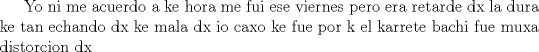 TEX:  Yo ni me acuerdo a ke hora me fui ese viernes pero era retarde dx la dura ke tan echando dx ke mala dx io caxo ke fue por k el karrete bachi fue muxa distorcion dx  