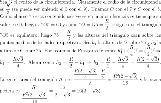 TEX: \noindent Sea $O$ el centro de la circunferencia. Claramente el radio de la circunferencia es $\dfrac{R}{2}$ (se puede ver uniendo el 3 con el 9). Unamos $O$ con el 7 y $O$ con el 5. Como el arco 75 esta contenido seis veces en la circunferencia se tiene que su valor es 60, luego $\angle{7O5}=60$ y como $7O=O5=\dfrac{R}{2}$ se sigue que el triangulo $7O5$ es equilatero, luego $75=\dfrac{R}{2}$ y las alturas del triangulo caen sobre los puntos medios de los lados respectivos. Sea $h_1$ la altura de $O$ sobre 75 y $h_2$ la altura de 6 sobre 75. Por teorema de Pitagoras tenemos $h_1^2+(\dfrac{R}{4})^2=(\dfrac{R}{2})^2\Rightarrow h_1=\dfrac{R\sqrt{3}}{4}$. Ahora como $h_2=\dfrac{R}{2}-h_1\Rightarrow h_2=\dfrac{R}{2}-\dfrac{R\sqrt{3}}{4}=\dfrac{R(2-\sqrt{3})}{4}$. Luego el area del triangulo $765$ es $\dfrac{\dfrac{R(2-\sqrt{3})}{4}\cdot \dfrac{R}{2}}{2}=\dfrac{R^2(2-\sqrt{3})}{16}$ y la razon pedida es $\dfrac{R^2}{\dfrac{R^2(2-\sqrt{3})}{16}}=\dfrac{16}{2-\sqrt{3}}=16(2+\sqrt{3})$.