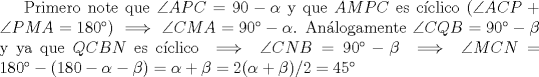 TEX: Primero note que $\angle APC=90-\alpha$ y que $AMPC$ es cclico ($\angle ACP +\angle PMA=180$) $\implies \angle CMA=90- \alpha$. Anlogamente $\angle CQB=90- \beta$ y ya que $QCBN$ es cclico $\implies \angle CNB=90- \beta \implies \angle MCN = 180-(180- \alpha - \beta)= \alpha + \beta=2(\alpha + \beta)/2=45$