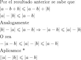 TEX: \[<br />\begin{gathered}<br />  {\text{Por el resultado anterior se sabe que}} \hfill \\<br />  \left| {a - b + b} \right| \leqslant \left| {a - b} \right| + \left| b \right| \hfill \\<br />  \left| a \right| - \left| b \right| \leqslant \left| {a - b} \right| \hfill \\<br />  {\text{Analogamente}} \hfill \\<br />  \left| b \right| - \left| a \right| \leqslant \left| {a - b} \right| \Rightarrow  - \left| {a - b} \right| \leqslant \left| a \right| - \left| b \right| \hfill \\<br />  {\text{O sea}} \hfill \\<br />   - \left| {a - b} \right| \leqslant \left| a \right| - \left| b \right| \leqslant \left| {a - b} \right| \hfill \\<br />  {\text{Aplicamos *}} \hfill \\<br />  \left| {\left| a \right| - \left| b \right|} \right| \leqslant \left| {a - b} \right| \hfill \\ <br />\end{gathered} <br />\]