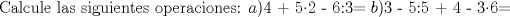 TEX: Calcule las siguientes operaciones:<br />$a$)4 + 52 - 6:3=<br />$b$)3 - 5:5 + 4 - 36=