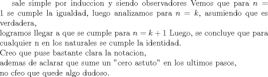 TEX: sale simple por induccion y siendo observadores<br />Vemos que para $n=1$ se cumple la igualdad,<br />luego analizamos para $n=k$, asumiendo que es verdadera, \\logramos llegar a que se cumple para $n=k+1$<br />Luego, se concluye que para cualquier n en los naturales se cumple la identidad.\\<br />Creo que puse bastante clara la notacion, \\ademas de aclarar que sume un "cero astuto" en los ultimos pasos, \\no cfeo que quede algo dudoso.