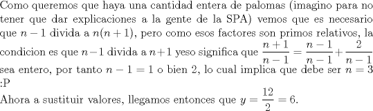 TEX: $ $\\ Como queremos que haya una cantidad entera de palomas (imagino para no tener que dar explicaciones a la gente de la SPA) vemos que es necesario que $n-1$ divida a $n(n+1)$, pero como esos factores son primos relativos, la condicion es que $n-1$ divida a $n+1$ yeso significa que $\dfrac{n+1}{n-1}=\dfrac{n-1}{n-1}+\dfrac{2}{n-1}$ sea entero, por tanto $n-1=1$ o bien 2, lo cual implica que debe ser $n=3$ <img src="style_emoticons/default/tongue.gif" style="vertical-align:middle" emoid=":P" border="0" alt="tongue.gif" />\\<br />Ahora a sustituir valores, llegamos entonces que $y=\dfrac{12}{2}=6$.<br />