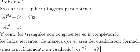 TEX: \[<br />\begin{gathered}<br />  \underline {{\text{Problema 1}}}  \hfill \\<br />  {\text{Solo hay que aplicar pitagoras para obtener:}} \hfill \\<br />  {\text{ }}\overrightarrow {AF} ^2  + 64 = 289 \hfill \\<br />  \boxed{{\text{ }}\overrightarrow {AF}  = 15} \hfill \\<br />  {\text{Y como los triangulos son congruentes es ir completando}} \hfill \\<br />  {\text{los lados restantes}}{\text{, de manera que el area del cuadrilatero formado}} \hfill \\<br />  {\text{(mas especificamente un cuadrado)}}{\text{, es 7}}^2  = \boxed{49} \hfill \\ <br />\end{gathered} <br />\]