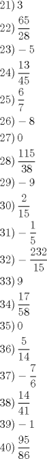 TEX: <br />\[<br />\begin{gathered}<br />  \left. {21} \right)3 \hfill \\<br />  \left. {22} \right)\frac{{65}}<br />{{28}} \hfill \\<br />  \left. {23} \right) - 5 \hfill \\<br />  \left. {24} \right)\frac{{13}}<br />{{45}} \hfill \\<br />  \left. {25} \right)\frac{6}<br />{7} \hfill \\<br />  \left. {26} \right) - 8 \hfill \\<br />  \left. {27} \right)0 \hfill \\<br />  \left. {28} \right)\frac{{115}}<br />{{38}} \hfill \\<br />  \left. {29} \right) - 9 \hfill \\<br />  \left. {30} \right)\frac{2}<br />{{15}} \hfill \\<br />  \left. {31} \right) - \frac{1}<br />{5} \hfill \\<br />  \left. {32} \right) - \frac{{232}}<br />{{15}} \hfill \\<br />  \left. {33} \right)9 \hfill \\<br />  \left. {34} \right)\frac{{17}}<br />{{58}} \hfill \\<br />  \left. {35} \right)0 \hfill \\<br />  \left. {36} \right)\frac{5}<br />{{14}} \hfill \\<br />  \left. {37} \right) - \frac{7}<br />{6} \hfill \\<br />  \left. {38} \right)\frac{{14}}<br />{{41}} \hfill \\<br />  \left. {39} \right) - 1 \hfill \\<br />  \left. {40} \right)\frac{{95}}<br />{{86}} \hfill \\ <br />\end{gathered} <br />\]<br /><br />