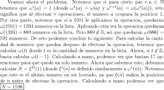 TEX: Veamos ahora el problema. Notemos que si para cierto par $r ,a\in \mathbb{N}$ tenemos que $\omega^r (a)=1$ (donde $\omega^1 (a)=\omega (a)$ y $\omega^{r+1} (a)=\omega (\omega^r (a))$), esto significa que al efectuar $r$ operaciones, el numero $a$ ocupara la posicion 1. Por otra parte, notemos que si a 2001 le aplicamos la operacion, quedaran $\omega (2001)=1334$ numeros en la lista. Aplicando otra vez la operacion quedaran $\omega (1334)=889$ numeros en la lista. Pero $889\not \in \mathbb{S}$, asi que quedaran $\omega (888)=592$ numeros. De esto podemos concluir lo siguiente: Para calcular la cantidad de numeros que quedan despues de efectuar la operacion, tenemos que calcular $\omega (t)$ donde $t$ es la cantidad de numeros en la lista. Ahora, si $t\not \in \mathbb{S}$, basta calcular $\omega (t-1)$. Calculando a mano, podemos ver que bastan 17 operaciones para que quede un solo numero. Ahora que sabemos esto, debemos calcular $N=\xi^{17} (1)$ (donde $\xi^r (n)$ es definido similarmente a $\omega^r (n)$). Notemos que este es el ultimo numero en ser borrado, ya que $\xi (n)$ indica la posicion de $n$ antes de efectuar la operacion. Calculando a mano podemos ver que $\boxed {N=1598}$