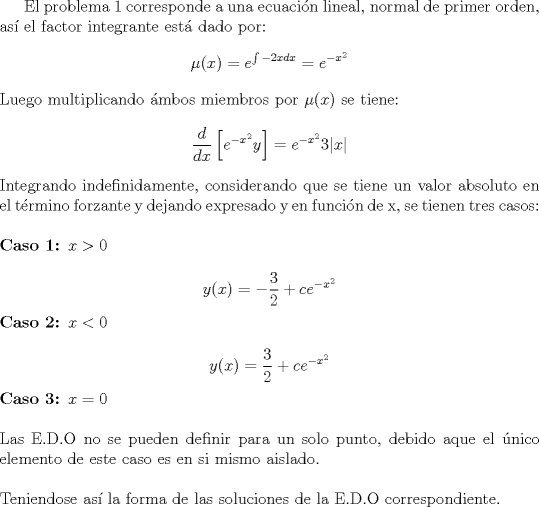 TEX: <br />El problema 1 corresponde a una ecuacin lineal, normal de primer orden, as\'i el factor integrante est\'a dado por:<br />$$\mu(x)=e^{\int -2x dx}=e^{-x^{2}}$$<br />Luego multiplicando \'ambos miembros por $\mu(x)$ se tiene:<br />$$\dfrac{d}{dx}\left[ e^{-x^{2}}y \right]=e^{-x^{2}}3|x|$$<br />Integrando indefinidamente, considerando que se tiene un valor absoluto en el trmino forzante y dejando expresado y en funcin de x, se tienen tres casos: \\<br />\\<br />\textbf{Caso 1: $x>0$}\\<br />$$y(x)=-\frac{3}{2}+ce^{-x^{2}}$$<br />\textbf{Caso 2: $x<0$}\\<br />$$y(x)=\frac{3}{2}+ce^{-x^{2}}$$<br />\textbf{Caso 3: $x=0$}\\<br />\\<br />Las E.D.O no se pueden definir para un solo punto, debido aque el \'unico elemento de este caso es en si mismo aislado. <br />\\<br />\\<br />Teniendose as\'i la forma de las soluciones de la E.D.O co\-rrespondiente.<br />