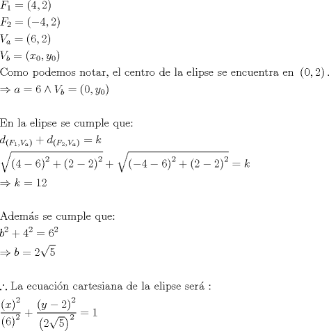 TEX: \[<br />\begin{gathered}<br />  F_1  = \left( {4,2} \right) \hfill \\<br />  F_2  = \left( { - 4,2} \right) \hfill \\<br />  V_a  = \left( {6,2} \right) \hfill \\<br />  V_b  = \left( {x_0 ,y_0 } \right) \hfill \\<br />  {\text{Como podemos notar}}{\text{, el centro de la elipse se encuentra en }}\left( {0,2} \right){\text{.}} \hfill \\<br />   \Rightarrow a = 6 \wedge V_b  = \left( {0,y_0 } \right) \hfill \\<br />   \hfill \\<br />  {\text{En la elipse se cumple que:}} \hfill \\<br />  d_{\left( {F_1 ,V_a } \right)}  + d_{\left( {F_2 ,V_a } \right)}  = k \hfill \\<br />  \sqrt {\left( {4 - 6} \right)^2  + \left( {2 - 2} \right)^2 }  + \sqrt {\left( { - 4 - 6} \right)^2  + \left( {2 - 2} \right)^2 }  = k \hfill \\<br />   \Rightarrow k = 12 \hfill \\<br />   \hfill \\<br />  {\text{Adem\'as se cumple que:}} \hfill \\<br />  b^2  + 4^2  = 6^2  \hfill \\<br />   \Rightarrow b = 2\sqrt 5  \hfill \\<br />   \hfill \\<br />  \therefore {\text{La ecuaci\'on cartesiana de la elipse ser\'a :}} \hfill \\<br />  \frac{{\left( x \right)^2 }}<br />{{\left( 6 \right)^2 }} + \frac{{\left( {y - 2} \right)^2 }}<br />{{\left( {2\sqrt 5 } \right)^2 }} = 1 \hfill \\ <br />\end{gathered} <br />\]<br />