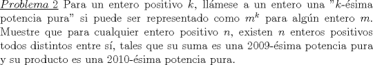 TEX: \noindent\underline{$Problema\ 2$} Para un entero positivo $k$, llmese a un entero una "$k$-sima potencia pura" si puede ser representado como $m^k$ para algn entero $m$. Muestre que para cualquier entero positivo $n$, existen $n$ enteros positivos todos distintos entre s, tales que su suma es una $2009$-sima potencia pura y su producto es una $2010$-sima potencia pura.