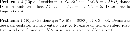 TEX: <br />\noindent \textbf{Problema 2} (10pts) Considerar un $\triangle ABC$ con $\measuredangle ACB = \measuredangle ABD$, donde D es un punto en el lado AC tal que $AD=4$ y $DC=5$. Determinar la longitud de AB\\[5mm] \textbf{Problema 3} (10pts) Se tiene que $7 \times 858=6006$ y $12 \times 5 =60$. Demostrar que para cualquier nmero entero positivo N, existe un nmero entero positivo m tal que el producto $N \times m$ se escribe slo con dgitos 6 y 0. 