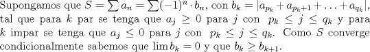 TEX: \noindent Supongamos que $S=\sum a_n=\sum (-1)^n\cdot b_n$, con $b_k=|a_{p_k}+ a_{p_k+1}+\ldots+ a_{q_k}|$, tal que para $k$ par se tenga que $a_j\geq 0\ \text{para}\ j\ \text{con } \ p_k\leq j\leq q_k$ y para $k$ impar se tenga que $a_j\leq 0\ \text{para}\ j\ \text{con } \ p_k\leq j\leq q_k$. Como $S$ converge condicionalmente sabemos que $\lim b_k=0$ y que $b_{k}\geq b_{k+1}$.