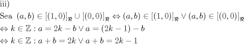 TEX: % MathType!MTEF!2!1!+-<br />% feaagaart1ev2aaatCvAUfeBSjuyZL2yd9gzLbvyNv2CaerbuLwBLn<br />% hiov2DGi1BTfMBaeXatLxBI9gBaerbd9wDYLwzYbItLDharqqtubsr<br />% 4rNCHbGeaGqiVu0Je9sqqrpepC0xbbL8F4rqqrFfpeea0xe9Lq-Jc9<br />% vqaqpepm0xbba9pwe9Q8fs0-yqaqpepae9pg0FirpepeKkFr0xfr-x<br />% fr-xb9adbaqaaeGaciGaaiaabeqaamaabaabaaGceaqabeaacaqGPb<br />% GaaeyAaiaabMgacaqGPaaabaGaae4uaiaabwgacaqGHbGaaeiiaiaa<br />% bccadaqadaqaaiaadggacaGGSaGaamOyaaGaayjkaiaawMcaaiabgI<br />% GiopaadmaabaWaaeWaaeaacaaIXaGaaiilaiaaicdaaiaawIcacaGL<br />% PaaaaiaawUfacaGLDbaadaWgaaWcbaGaeyihHimabeaakiabgQIiip<br />% aadmaabaWaaeWaaeaacaaIWaGaaiilaiaaicdaaiaawIcacaGLPaaa<br />% aiaawUfacaGLDbaadaWgaaWcbaGaeyihHimabeaakiabgsDiBpaabm<br />% aabaGaamyyaiaacYcacaWGIbaacaGLOaGaayzkaaGaeyicI48aamWa<br />% aeaadaqadaqaaiaaigdacaGGSaGaaGimaaGaayjkaiaawMcaaaGaay<br />% 5waiaaw2faamaaBaaaleaacqGHCeIWaeqaaOGaeyikIO9aaeWaaeaa<br />% caWGHbGaaiilaiaadkgaaiaawIcacaGLPaaacqGHiiIZdaWadaqaam<br />% aabmaabaGaaGimaiaacYcacaaIWaaacaGLOaGaayzkaaaacaGLBbGa<br />% ayzxaaWaaSbaaSqaaiabgYricdqabaaakeaacqGHuhY2caWGRbGaey<br />% icI4SaeSijHiQaaiOoaiaadggacqGH9aqpcaaIYaGaam4AaiabgkHi<br />% TiaadkgacqGHOiI2caWGHbGaeyypa0ZaaeWaaeaacaaIYaGaam4Aai<br />% abgkHiTiaaigdaaiaawIcacaGLPaaacqGHsislcaWGIbaabaGaeyi1<br />% HSTaam4AaiabgIGiolablssiIkaacQdacaWGHbGaey4kaSIaamOyai<br />% abg2da9iaaikdacaWGRbGaeyikIOTaamyyaiabgUcaRiaadkgacqGH<br />% 9aqpcaaIYaGaam4AaiabgkHiTiaaigdaaaaa!9CF9!<br />\[<br />\begin{gathered}<br />  {\text{iii)}} \hfill \\<br />  {\text{Sea  }}\left( {a,b} \right) \in \left[ {\left( {1,0} \right)} \right]_\Re   \cup \left[ {\left( {0,0} \right)} \right]_\Re   \Leftrightarrow \left( {a,b} \right) \in \left[ {\left( {1,0} \right)} \right]_\Re   \vee \left( {a,b} \right) \in \left[ {\left( {0,0} \right)} \right]_\Re   \hfill \\<br />   \Leftrightarrow k \in \mathbb{Z}:a = 2k - b \vee a = \left( {2k - 1} \right) - b \hfill \\<br />   \Leftrightarrow k \in \mathbb{Z}:a + b = 2k \vee a + b = 2k - 1 \hfill \\ <br />\end{gathered} <br />\]