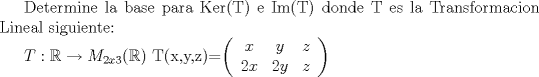 TEX: Determine la base para Ker(T) e Im(T) donde T es la Transformacion Lineal siguiente:<br /><br />$T:\mathbb{R}\rightarrow M_{2x3}(\mathbb{R})$<br />T(x,y,z)=$\left(\begin{array}{*{20}c}<br />{x} & {y} & {z} \\<br />{2x} & {2y} & {z}<br />\end{array}\right)$ 