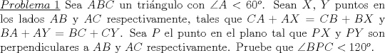 TEX: \noindent\underline{$Problema\ 1$} Sea $ABC$ un tri\'angulo con $\angle A <60^o$. Sean $X$, $Y$ puntos en los lados $AB$ y $AC$ respectivamente, tales que $CA+AX=CB+BX$ y $BA+AY=BC+CY$. Sea $P$ el punto en el plano tal que $PX$ y $PY$ son perpendiculares a $AB$ y $AC$ respectivamente. Pruebe que $\angle BPC< 120^o$.