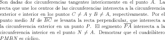 TEX: \noindent Son dadas dos circunferencias tangentes interiormente en el punto $A$. La recta que une los centros de las circunferencias intersecta a la circunferencia exterior e interior en los puntos $C\ne A$ y $B\ne A$, respectivamente. Por el punto medio $M$ de $\overline{BC}$ se levanta la recta perpendicular, que intersecta a la circunferencia exterior en un punto $P$. El segmento $\overline{PA}$ intersecta a la circunferencia interior en el punto $N\ne A$. Demostrar que el cuadriltero $PMBN$ es cclico.