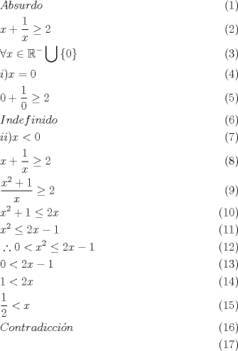 TEX: <br />\begin{align}<br />  & Absurdo \\ <br /> & x+\frac{1}{x}\ge 2 \\ <br /> & \forall x\in {{\mathbb{R}}^{-}}\bigcup \left\{ 0 \right\} \\ <br /> & i)x=0 \\ <br /> & 0+\frac{1}{0}\ge 2 \\ <br /> & Indefinido \\ <br /> & ii)x<0 \\ <br /> & x+\frac{1}{x}\ge 2 \\ <br /> & \frac{{{x}^{2}}+1}{x}\ge 2 \\ <br /> & {{x}^{2}}+1\le 2x \\ <br /> & {{x}^{2}}\le 2x-1 \\ <br /> & \therefore 0<{{x}^{2}}\le 2x-1 \\ <br /> & 0<2x-1 \\ <br /> & 1<2x \\ <br /> & \frac{1}{2}<x \\ <br /> & Contradicci\acute{o}n \\ <br />\end{align}